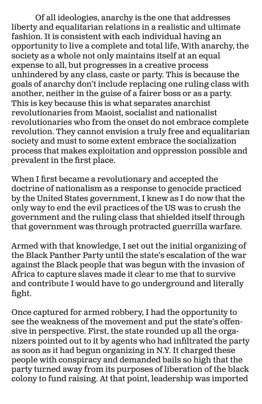 Of all ideologies, anarchy is the one that addresses liberty and equalitarian relations in a realistic and ultimate fashion. It is consistent with each individual having an opportunity to live a complete and total life, With anarchy, the society as a whole not only maintains itself at an equal expense to all, but progresses in a creative process unhindered by any class, caste or party. This is because the goals of anarchy don’t include replacing one ruling class with another, neither in the guise of a fairer boss or as a party. This is key because this is what separates anarchist revolutionaries from Maoist, socialist and nationalist revolutionaries who from the onset do not embrace complete revolution. They cannot envision a truly free and equalitarian society and must to some extent embrace the socialization process that makes exploitation and oppression possible and prevalent in the first place.  When I first became a revolutionary and accepted the doctrine of nationalism as a response to genocide practiced by the United States government, I knew as I do now that the only way to end the evil practices of the US was to crush the government and the ruling class that shielded itself through that government was through protracted guerrilla warfare.  Armed with that knowledge, I set out the initial organizing of the Black Panther Party until the state’s escalation of the war against the Black people that was begun with the invasion of Africa to capture slaves made it clear to me that to survive and contribute I would have to go underground and literally fight.  Once captured for armed robbery, I had the opportunity to see the weakness of the movement and put the state’s offen- sive in perspective. First, the state rounded up all the orga- nizers pointed out to it by agents who had infiltrated the party as soon as it had begun organizing in N.Y. It charged these people with conspiracy and demanded bails so high that the party turned away from its purposes of liberation of the black colony to fund raising. At that point, leadership was imported 